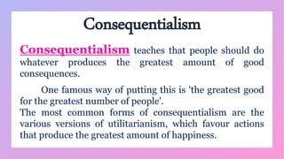 Consequentialism
Consequentialism teaches that people should do
whatever produces the greatest amount of good
consequences.
One famous way of putting this is 'the greatest good
for the greatest number of people'.
The most common forms of consequentialism are the
various versions of utilitarianism, which favour actions
that produce the greatest amount of happiness.
 