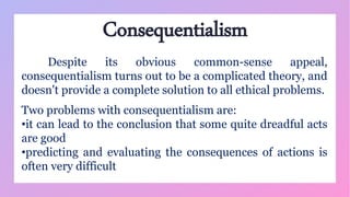 Consequentialism
Despite its obvious common-sense appeal,
consequentialism turns out to be a complicated theory, and
doesn't provide a complete solution to all ethical problems.
Two problems with consequentialism are:
•it can lead to the conclusion that some quite dreadful acts
are good
•predicting and evaluating the consequences of actions is
often very difficult
 
