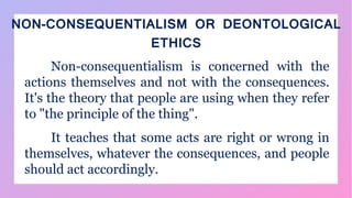 NON-CONSEQUENTIALISM OR DEONTOLOGICAL
ETHICS
Non-consequentialism is concerned with the
actions themselves and not with the consequences.
It's the theory that people are using when they refer
to "the principle of the thing".
It teaches that some acts are right or wrong in
themselves, whatever the consequences, and people
should act accordingly.
 