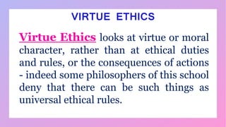 Virtue Ethics looks at virtue or moral
character, rather than at ethical duties
and rules, or the consequences of actions
- indeed some philosophers of this school
deny that there can be such things as
universal ethical rules.
VIRTUE ETHICS
 