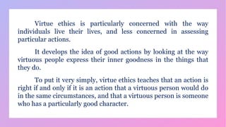 Virtue ethics is particularly concerned with the way
individuals live their lives, and less concerned in assessing
particular actions.
It develops the idea of good actions by looking at the way
virtuous people express their inner goodness in the things that
they do.
To put it very simply, virtue ethics teaches that an action is
right if and only if it is an action that a virtuous person would do
in the same circumstances, and that a virtuous person is someone
who has a particularly good character.
 