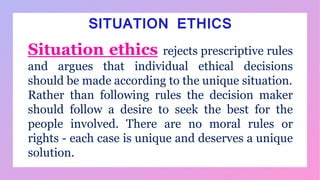 SITUATION ETHICS
Situation ethics rejects prescriptive rules
and argues that individual ethical decisions
should be made according to the unique situation.
Rather than following rules the decision maker
should follow a desire to seek the best for the
people involved. There are no moral rules or
rights - each case is unique and deserves a unique
solution.
 