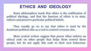 ETHICS AND IDEOLOGY
Some philosophers teach that ethics is the codification of
political ideology, and that the function of ethics is to state,
enforce and preserve particular political beliefs.
They usually go on to say that ethics is used by the
dominant political elite as a tool to control everyone else.
More cynical writers suggest that power elites enforce an
ethical code on other people that helps them control those
people, but do not apply this code to their own behaviour.
 
