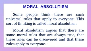 MORAL ABSOLUTISM
Some people think there are such
universal rules that apply to everyone. This
sort of thinking is called moral absolutism.
Moral absolutism argues that there are
some moral rules that are always true, that
these rules can be discovered and that these
rules apply to everyone.
 