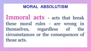 Immoral acts - acts that break
these moral rules - are wrong in
themselves, regardless of the
circumstances or the consequences of
those acts.
MORAL ABSOLUTISM
 