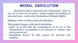 Absolutism takes a universal view of humanity - there is
one set of rules for everyone - which enables the drafting of
universal rules - such as the Declaration of Human Rights.
Religious views of ethics tend to be absolutist.
Why people disagree with moral absolutism:
• Many of us feel that the consequences of an act or the
circumstances surrounding it are relevant to whether that
act is good or bad
• Absolutism doesn't fit with respect for diversity and
tradition
MORAL ABSOLUTISM
 