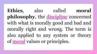 Ethics, also called moral
philosophy, the discipline concerned
with what is morally good and bad and
morally right and wrong. The term is
also applied to any system or theory
of moral values or principles.
 