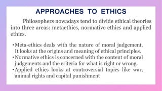 APPROACHES TO ETHICS
Philosophers nowadays tend to divide ethical theories
into three areas: metaethics, normative ethics and applied
ethics.
•Meta-ethics deals with the nature of moral judgement.
It looks at the origins and meaning of ethical principles.
•Normative ethics is concerned with the content of moral
judgements and the criteria for what is right or wrong.
•Applied ethics looks at controversial topics like war,
animal rights and capital punishment
 