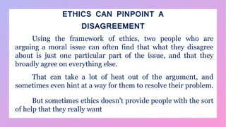 ETHICS CAN PINPOINT A
DISAGREEMENT
Using the framework of ethics, two people who are
arguing a moral issue can often find that what they disagree
about is just one particular part of the issue, and that they
broadly agree on everything else.
That can take a lot of heat out of the argument, and
sometimes even hint at a way for them to resolve their problem.
But sometimes ethics doesn't provide people with the sort
of help that they really want
 