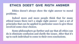 ETHICS DOES’T GIVE RIGTH ANSWER
Ethics doesn't always show the right answer to moral
problems.
Indeed more and more people think that for many
ethical issues there isn't a single right answer - just a set of
principles that can be applied to particular cases to give those
involved some clear choices.
Some philosophers go further and say that all ethics can
do is eliminate confusion and clarify the issues. After that it's
up to each individual to come to their own conclusions.
 