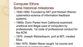 Computer Ethics:
Some historical milestones
 1940-1950: Founded by MIT prof Norbert Wiener:
cybernetics-science of information feedback
systems.
 1960s: Donn Parker from California examined
unethical and illegal uses of computers by
professionals. 1st code of professional conduct for
the ACM.
 1970: Joseph Weizenbaum, prof at MIT, created
Eliza.
 Mid 1970: Walter Maner taught 1st course and
 
