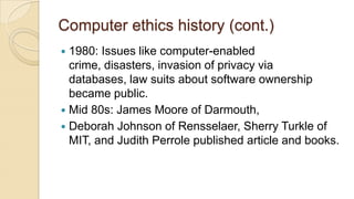Computer ethics history (cont.)
 1980: Issues like computer-enabled
crime, disasters, invasion of privacy via
databases, law suits about software ownership
became public.
 Mid 80s: James Moore of Darmouth,
 Deborah Johnson of Rensselaer, Sherry Turkle of
MIT, and Judith Perrole published article and books.
 