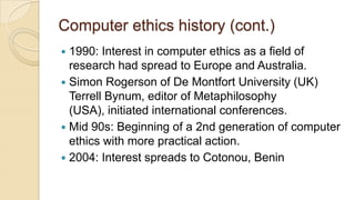 Computer ethics history (cont.)
 1990: Interest in computer ethics as a field of
research had spread to Europe and Australia.
 Simon Rogerson of De Montfort University (UK)
Terrell Bynum, editor of Metaphilosophy
(USA), initiated international conferences.
 Mid 90s: Beginning of a 2nd generation of computer
ethics with more practical action.
 2004: Interest spreads to Cotonou, Benin
 