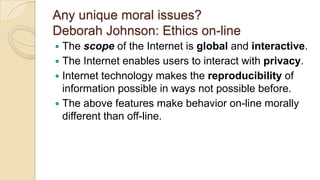 Any unique moral issues?
Deborah Johnson: Ethics on-line
 The scope of the Internet is global and interactive.
 The Internet enables users to interact with privacy.
 Internet technology makes the reproducibility of
information possible in ways not possible before.
 The above features make behavior on-line morally
different than off-line.
 