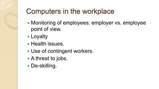 Computers in the workplace
 Monitoring of employees: employer vs. employee
point of view.
 Loyalty
 Health issues.
 Use of contingent workers.
 A threat to jobs.
 De-skilling.
 