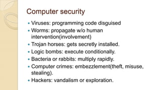 Computer security
 Viruses: programming code disguised
 Worms: propagate w/o human
intervention(involvement)
 Trojan horses: gets secretly installed.
 Logic bombs: execute conditionally.
 Bacteria or rabbits: multiply rapidly.
 Computer crimes: embezzlement(theft, misuse,
stealing).
 Hackers: vandalism or exploration.
 