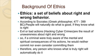 Background Of Ethics
 Ethics: a set of beliefs about right and
wrong behavior.
 According to Socrates (Greek philosopher, 477 - 399
BC):People will naturally do what is good, if they know what
is right
 Evil or bad actions (Hacking Cyber Crimes)are the result of
unawareness about right and wrong
 so, if a criminal were truly aware of the mental and
spiritual consequences of his actions, he would neither
commit nor even consider committing them
 therefore, any person who knows what is truly right will
automatically do it
 