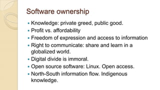 Software ownership
 Knowledge: private greed, public good.
 Profit vs. affordability
 Freedom of expression and access to information
 Right to communicate: share and learn in a
globalized world.
 Digital divide is immoral.
 Open source software: Linux. Open access.
 North-South information flow. Indigenous
knowledge.
 