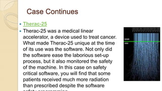 Case Continues
 Therac-25
 Therac-25 was a medical linear
accelerator, a device used to treat cancer.
What made Therac-25 unique at the time
of its use was the software. Not only did
the software ease the laborious set-up
process, but it also monitored the safety
of the machine. In this case on safety
critical software, you will find that some
patients received much more radiation
than prescribed despite the software
 