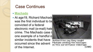 Case Continues
 Machado
 At age19, Richard Machado
was the first individual to be
convicted of a federal
electronic mail (e-mail) hate
crime. The Machado case is
one example of a handful of
similar incidents that have
occurred since the advent
of the Internet.
 