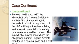 Case Continues
 Hughes Aircraft
 Between 1985 and 1987, the
Microelectronic Circuits Division of
Hughes Aircraft shipped hybrid
microelectronics to every branch of
the U.S. military without completing
various environmental chip testing
processes required by contract. This
is a whistle-blower case where the
allegations against Hughes Aircraft
resulted in a criminal case and a civil
 