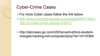 Cyber-Crime Cases
 For more Cyber cases follow the link below
 http://www.computerweekly.com/news/2240174301/
Top-10-cyber-crime-stories-of-2012
 http://abcnews.go.com/US/harvard-ethics-student-
charged-hacking-mit-computer/story?id=14110364
 