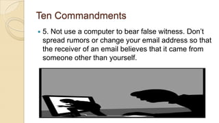 Ten Commandments
 5. Not use a computer to bear false witness. Don’t
spread rumors or change your email address so that
the receiver of an email believes that it came from
someone other than yourself.
 