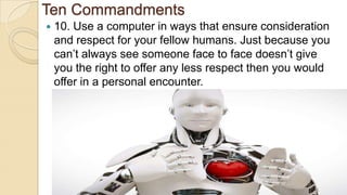 Ten Commandments
 10. Use a computer in ways that ensure consideration
and respect for your fellow humans. Just because you
can’t always see someone face to face doesn’t give
you the right to offer any less respect then you would
offer in a personal encounter.
 