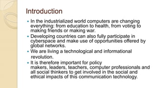 Introduction
 In the industrialized world computers are changing
everything: from education to health, from voting to
making friends or making war.
 Developing countries can also fully participate in
cyberspace and make use of opportunities offered by
global networks.
 We are living a technological and informational
revolution.
 It is therefore important for policy
makers, leaders, teachers, computer professionals and
all social thinkers to get involved in the social and
ethical impacts of this communication technology.
 