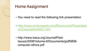 Home Assignment
 You need to read the following link presentation
 http://www.wmburgweb.com/Resources/Presentatio
ns/Copyright/sld001.htm
 http://www.isaca.org/Journal/Past-
Issues/2008/Volume-6/Documents/jpdf0806-
computer-ethics.pdf
 