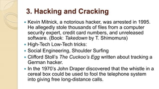 3. Hacking and Cracking
 Kevin Mitnick, a notorious hacker, was arrested in 1995.
He allegedly stole thousands of files from a computer
security expert, credit card numbers, and unreleased
software. (Book: Takedown by T. Shimomura)
 High-Tech Low-Tech tricks:
 Social Engineering, Shoulder Surfing
 Clifford Stoll’s The Cuckoo’s Egg written about tracking a
German hacker.
 In the 1970’s John Draper discovered that the whistle in a
cereal box could be used to fool the telephone system
into giving free long-distance calls.
 