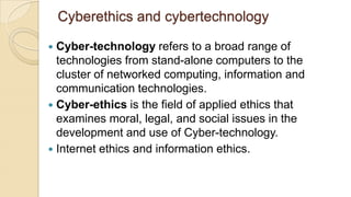 Cyberethics and cybertechnology
 Cyber-technology refers to a broad range of
technologies from stand-alone computers to the
cluster of networked computing, information and
communication technologies.
 Cyber-ethics is the field of applied ethics that
examines moral, legal, and social issues in the
development and use of Cyber-technology.
 Internet ethics and information ethics.
 