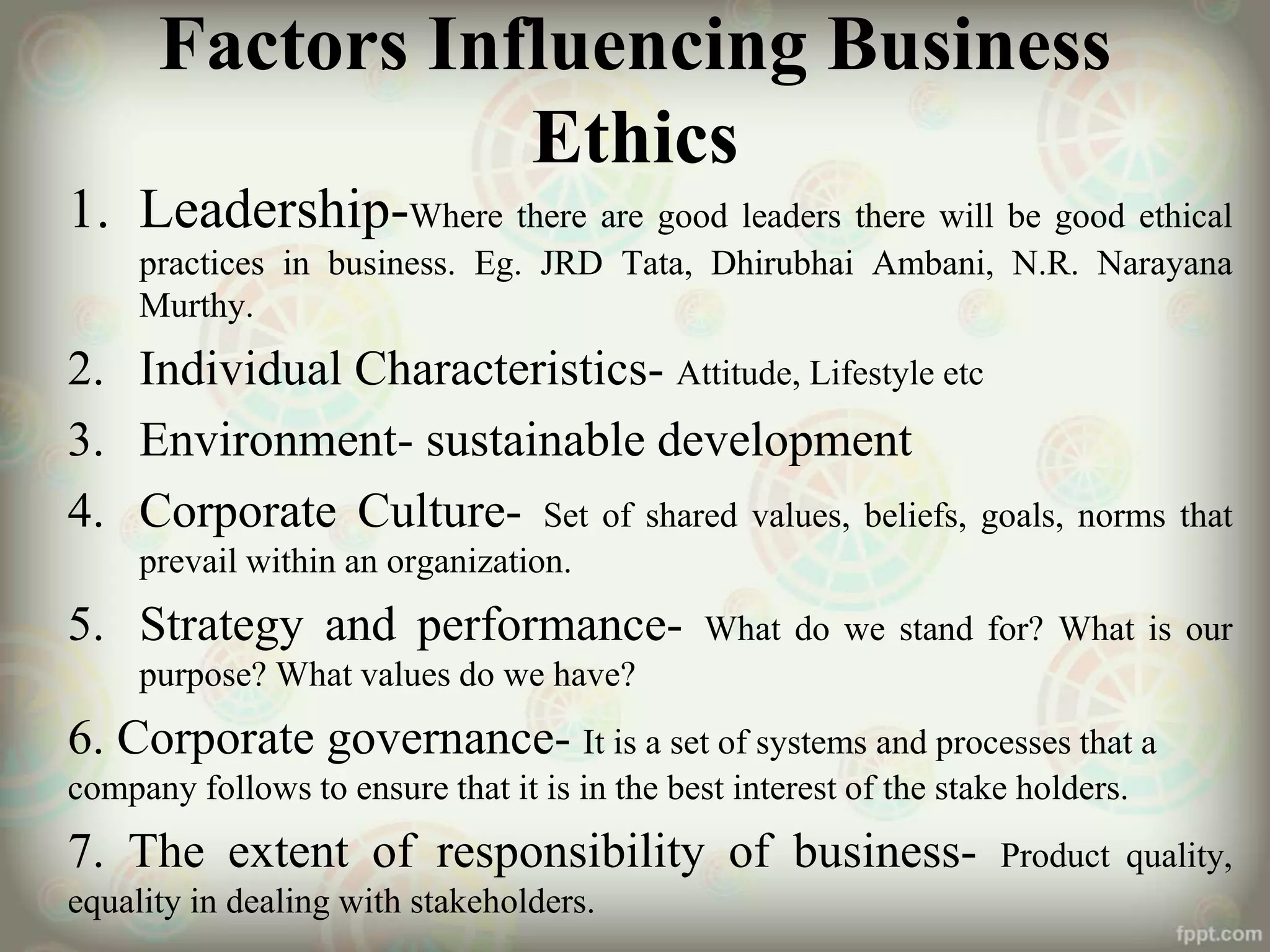 Factors Influencing Business
Ethics
1. Leadership-Where there are good leaders there will be good ethical
practices in business. Eg. JRD Tata, Dhirubhai Ambani, N.R. Narayana
Murthy.
2. Individual Characteristics- Attitude, Lifestyle etc
3. Environment- sustainable development
4. Corporate Culture- Set of shared values, beliefs, goals, norms that
prevail within an organization.
5. Strategy and performance- What do we stand for? What is our
purpose? What values do we have?
6. Corporate governance- It is a set of systems and processes that a
company follows to ensure that it is in the best interest of the stake holders.
7. The extent of responsibility of business- Product quality,
equality in dealing with stakeholders.
 