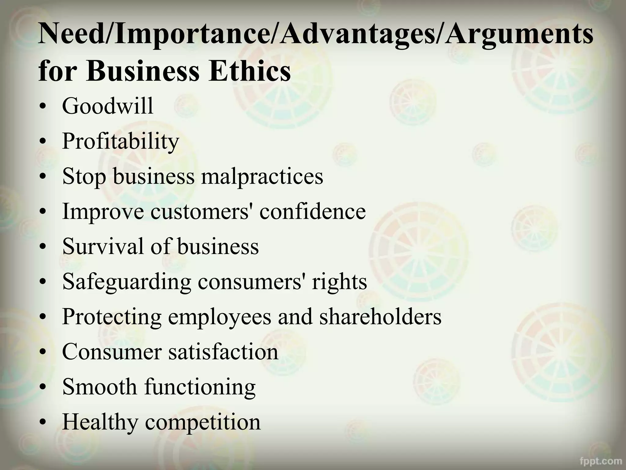 Need/Importance/Advantages/Arguments
for Business Ethics
• Goodwill
• Profitability
• Stop business malpractices
• Improve customers' confidence
• Survival of business
• Safeguarding consumers' rights
• Protecting employees and shareholders
• Consumer satisfaction
• Smooth functioning
• Healthy competition
 