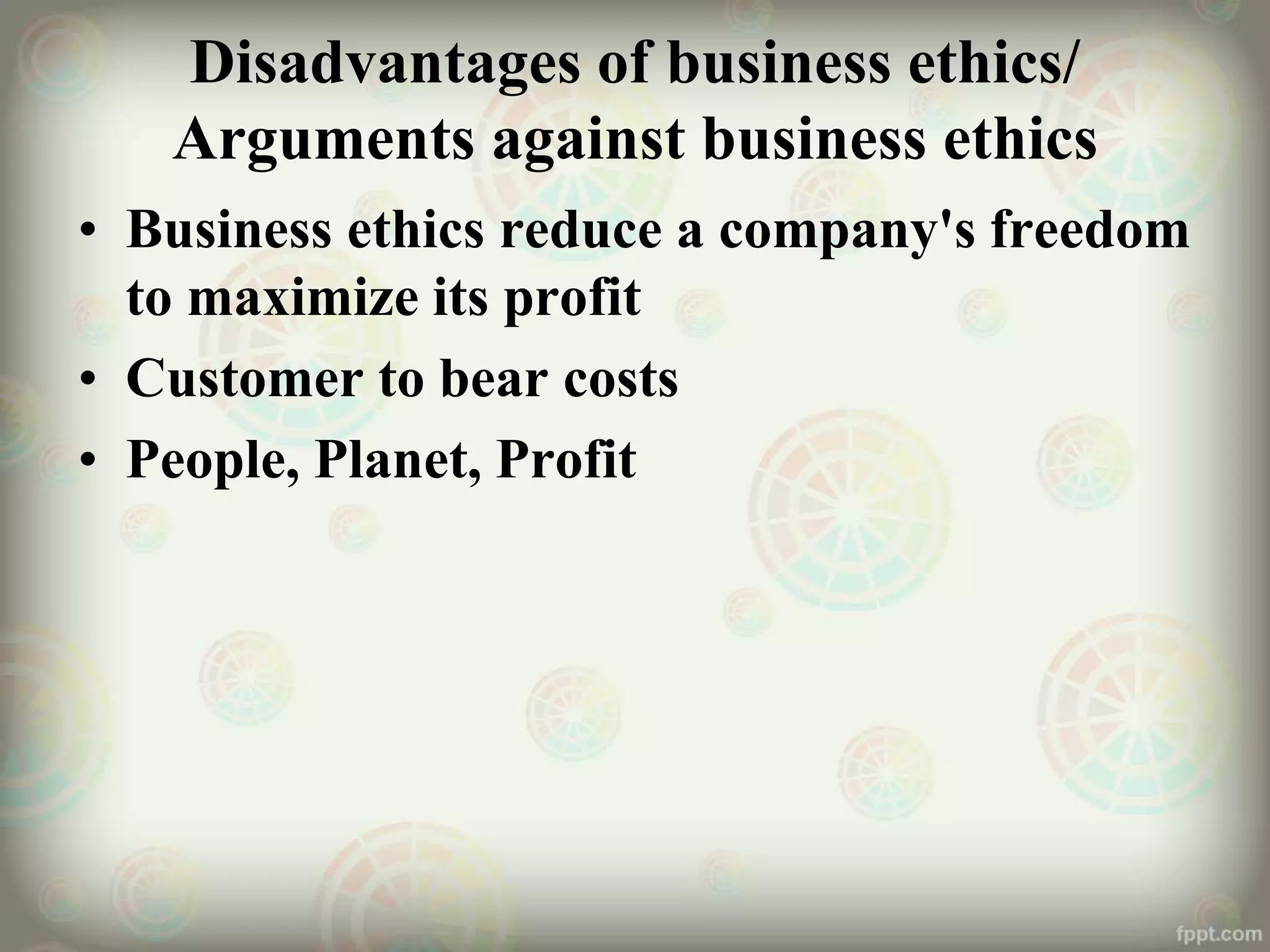 Disadvantages of business ethics/
Arguments against business ethics
• Business ethics reduce a company's freedom
to maximize its profit
• Customer to bear costs
• People, Planet, Profit
 