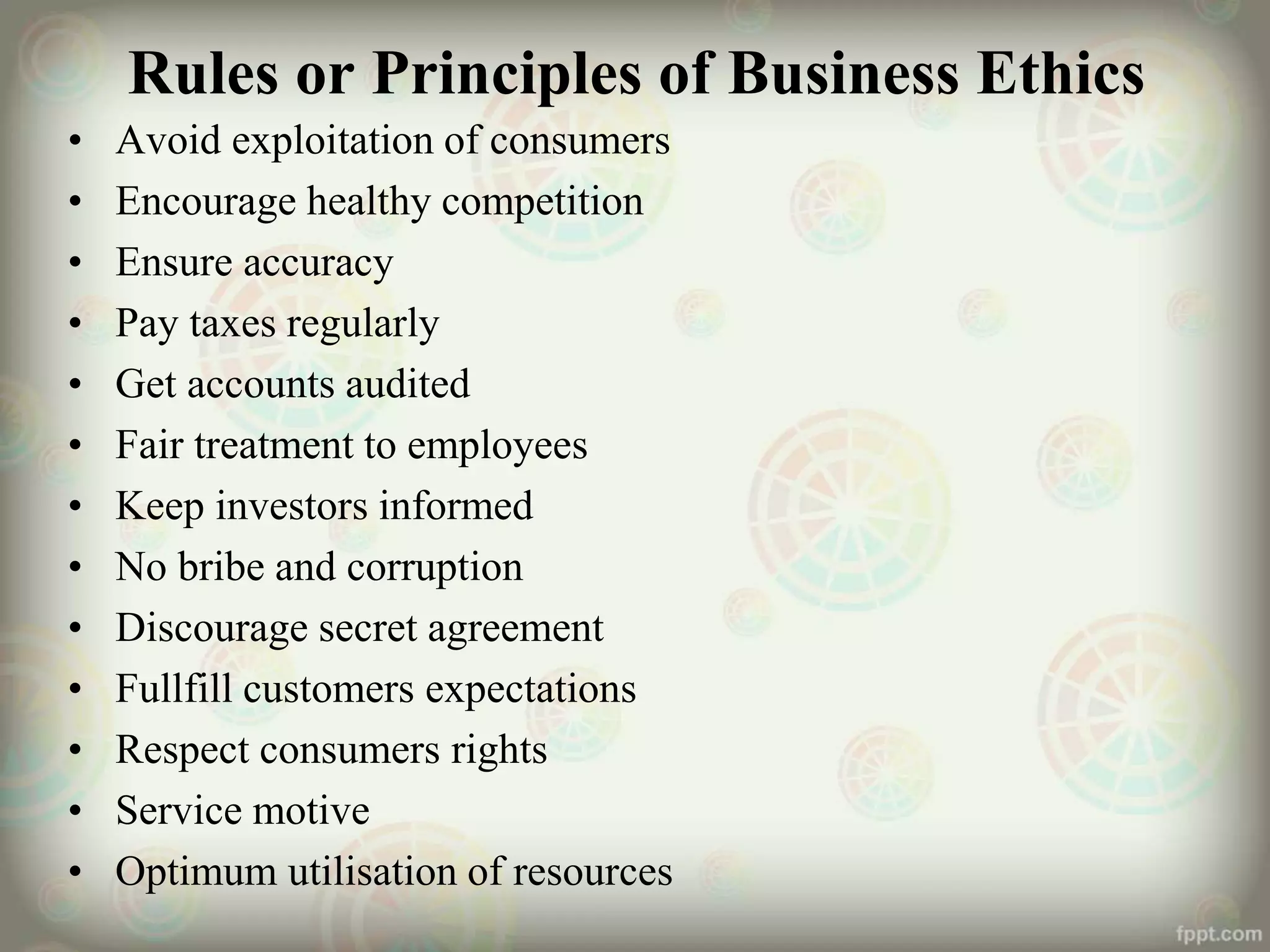 Rules or Principles of Business Ethics
• Avoid exploitation of consumers
• Encourage healthy competition
• Ensure accuracy
• Pay taxes regularly
• Get accounts audited
• Fair treatment to employees
• Keep investors informed
• No bribe and corruption
• Discourage secret agreement
• Fullfill customers expectations
• Respect consumers rights
• Service motive
• Optimum utilisation of resources
 