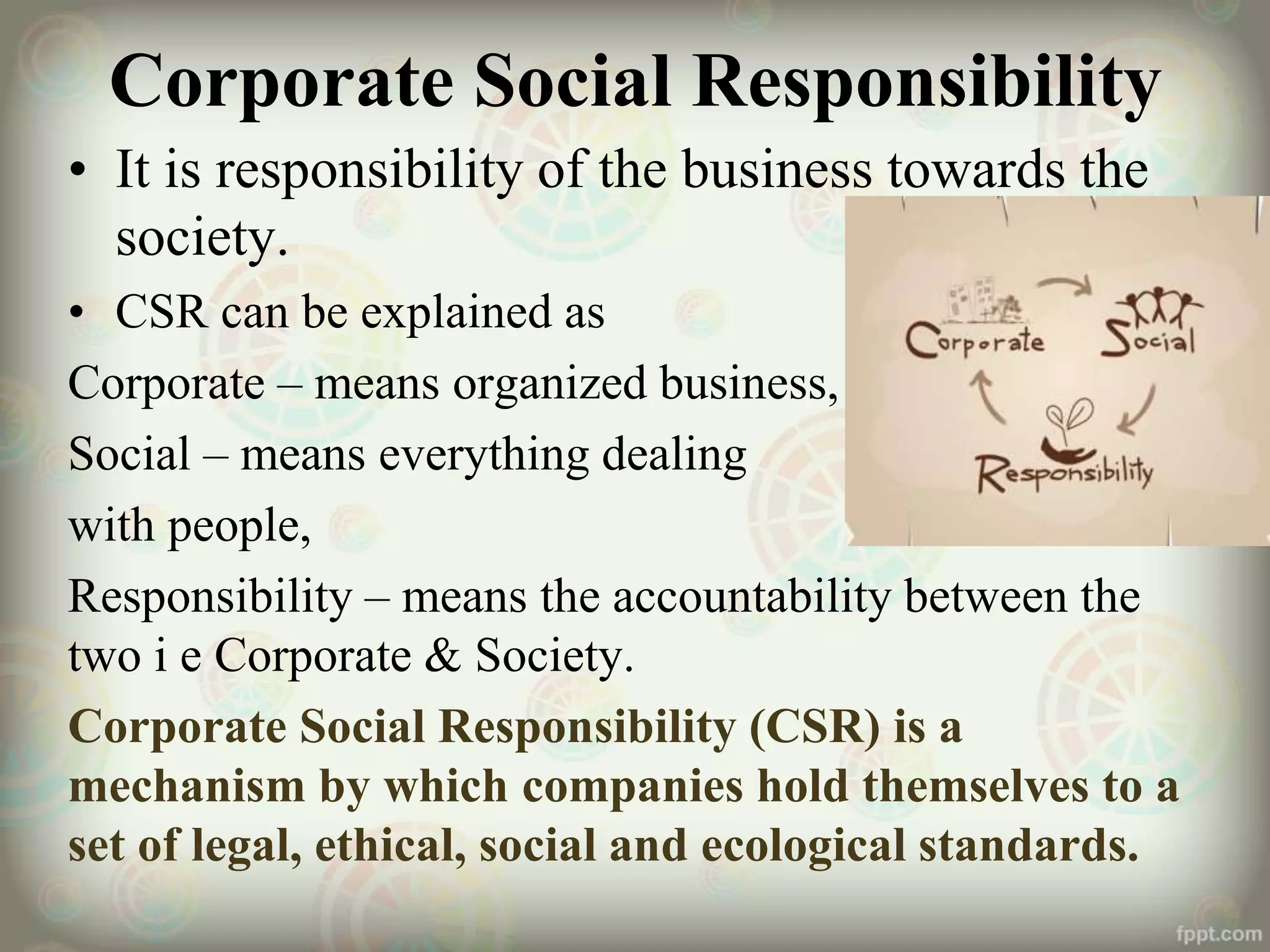 Corporate Social Responsibility
• It is responsibility of the business towards the
society.
• CSR can be explained as
Corporate – means organized business,
Social – means everything dealing
with people,
Responsibility – means the accountability between the
two i e Corporate & Society.
Corporate Social Responsibility (CSR) is a
mechanism by which companies hold themselves to a
set of legal, ethical, social and ecological standards.
 