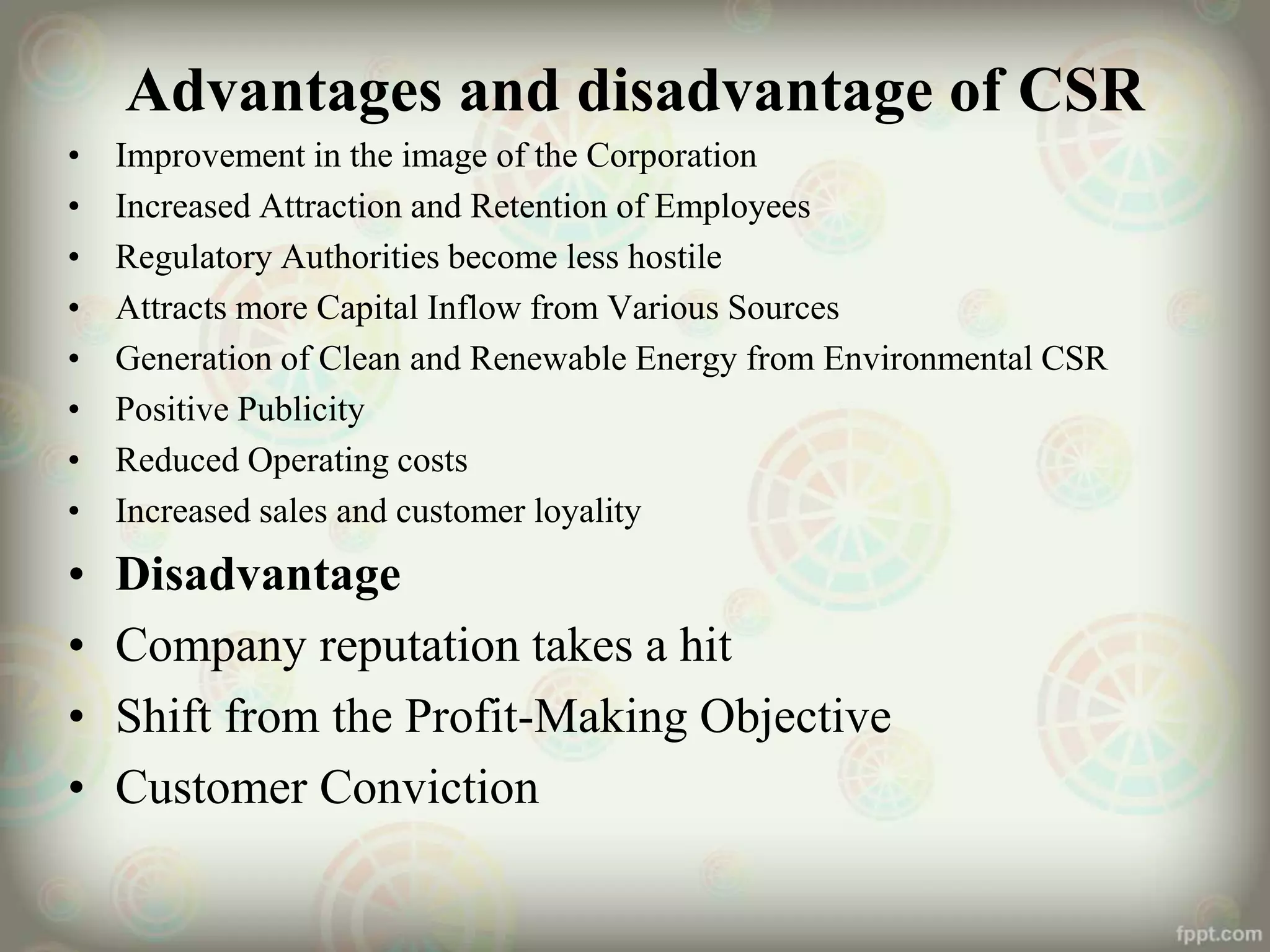 Advantages and disadvantage of CSR
• Improvement in the image of the Corporation
• Increased Attraction and Retention of Employees
• Regulatory Authorities become less hostile
• Attracts more Capital Inflow from Various Sources
• Generation of Clean and Renewable Energy from Environmental CSR
• Positive Publicity
• Reduced Operating costs
• Increased sales and customer loyality
• Disadvantage
• Company reputation takes a hit
• Shift from the Profit-Making Objective
• Customer Conviction
 