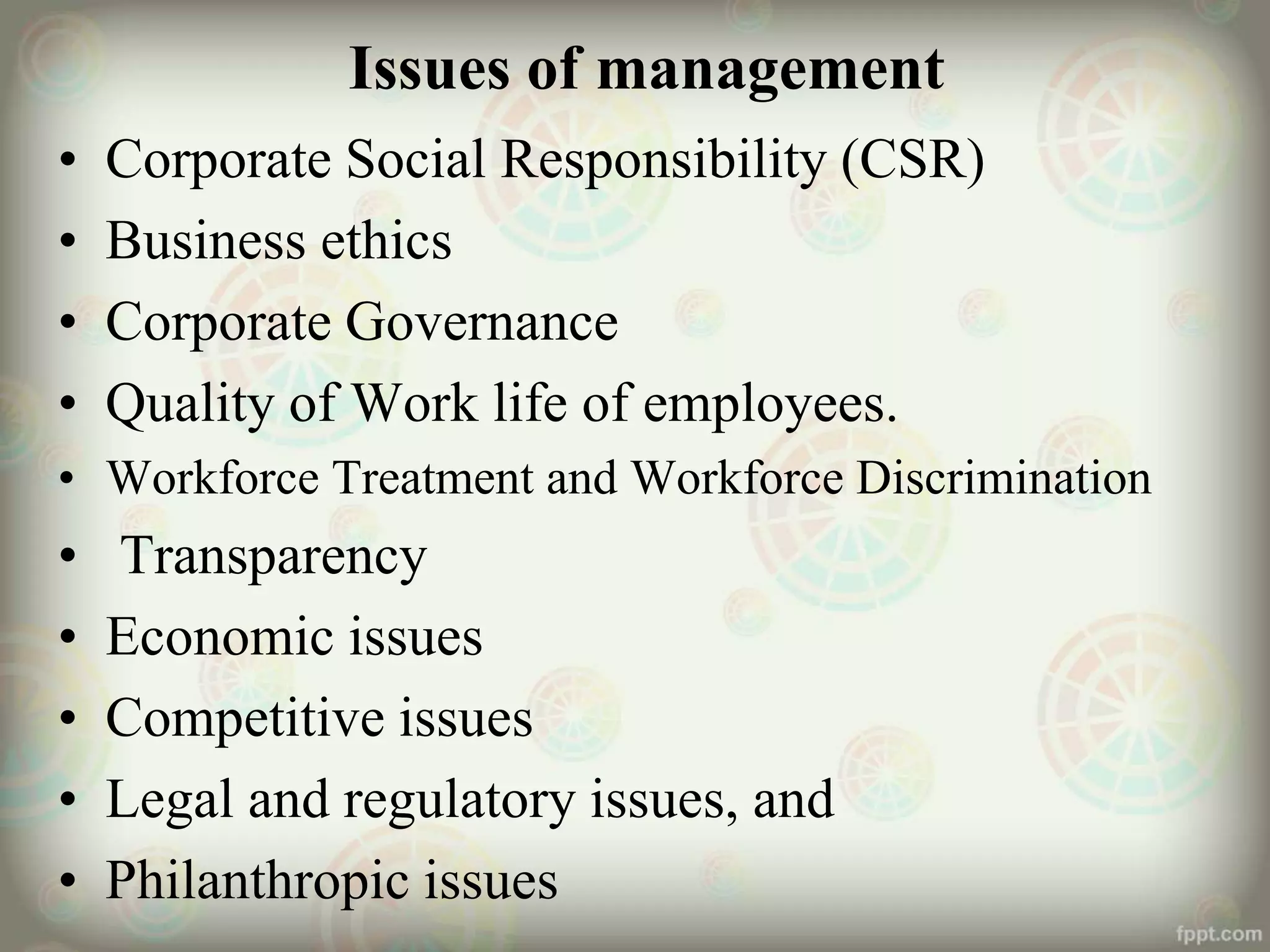 Issues of management
• Corporate Social Responsibility (CSR)
• Business ethics
• Corporate Governance
• Quality of Work life of employees.
• Workforce Treatment and Workforce Discrimination
• Transparency
• Economic issues
• Competitive issues
• Legal and regulatory issues, and
• Philanthropic issues
 