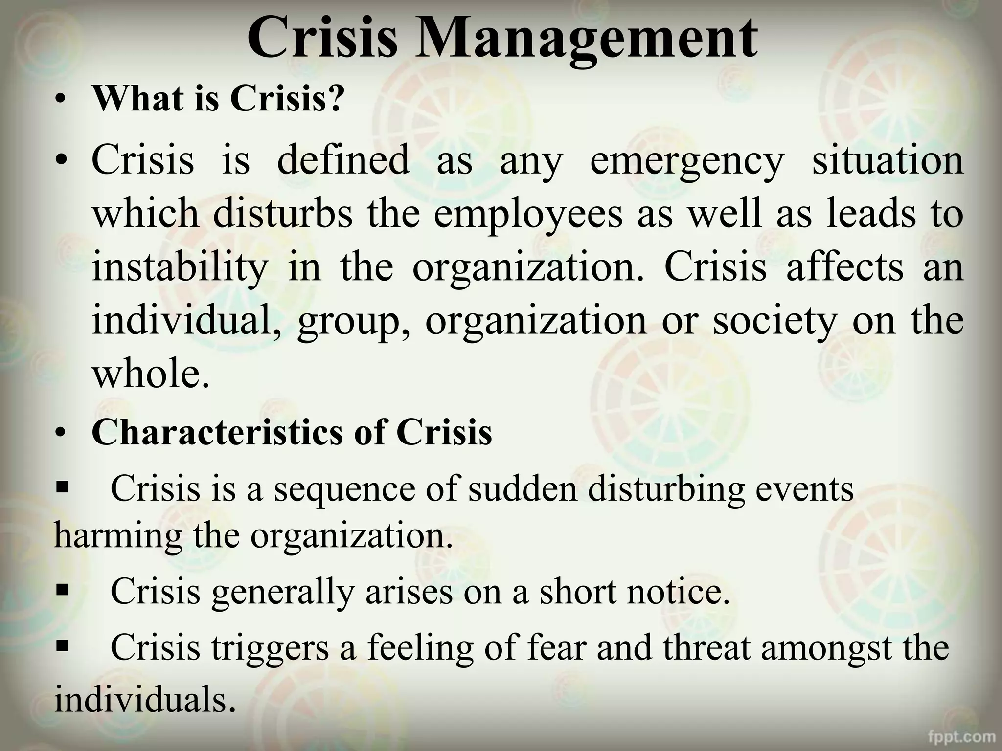 Crisis Management
• What is Crisis?
• Crisis is defined as any emergency situation
which disturbs the employees as well as leads to
instability in the organization. Crisis affects an
individual, group, organization or society on the
whole.
• Characteristics of Crisis
 Crisis is a sequence of sudden disturbing events
harming the organization.
 Crisis generally arises on a short notice.
 Crisis triggers a feeling of fear and threat amongst the
individuals.
 