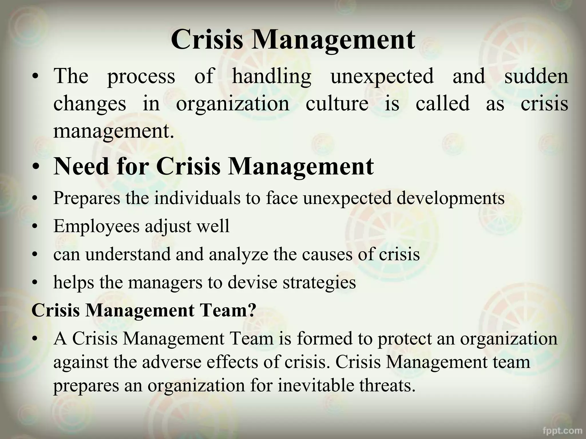 Crisis Management
• The process of handling unexpected and sudden
changes in organization culture is called as crisis
management.
• Need for Crisis Management
• Prepares the individuals to face unexpected developments
• Employees adjust well
• can understand and analyze the causes of crisis
• helps the managers to devise strategies
Crisis Management Team?
• A Crisis Management Team is formed to protect an organization
against the adverse effects of crisis. Crisis Management team
prepares an organization for inevitable threats.
 