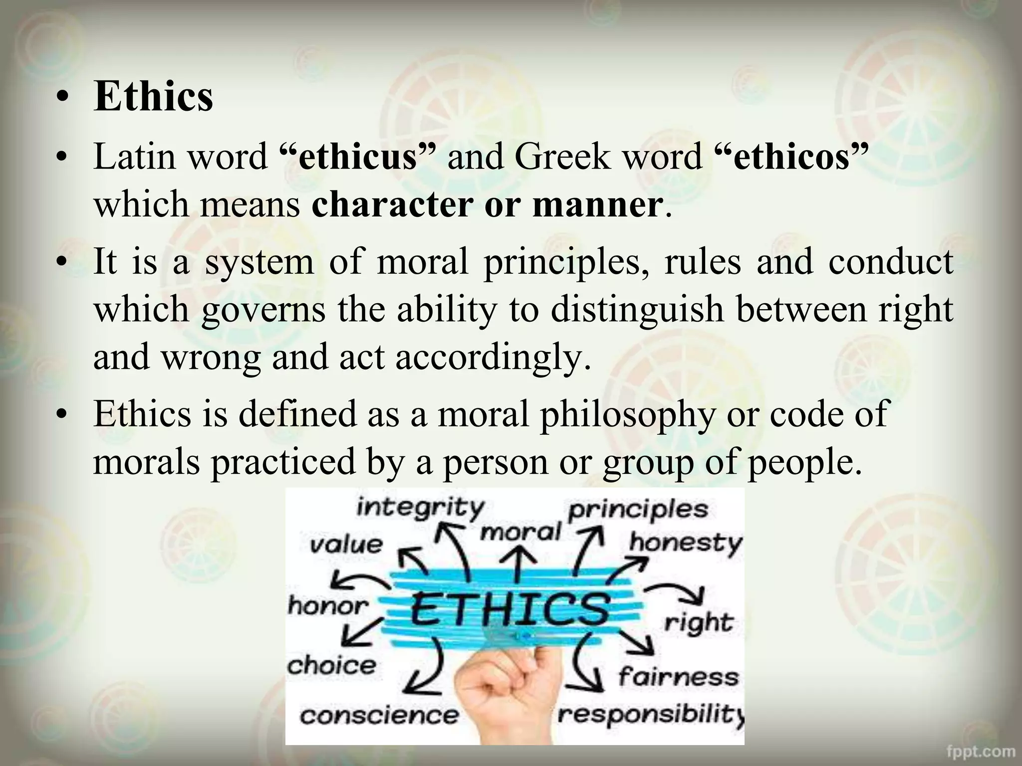 • Ethics
• Latin word “ethicus” and Greek word “ethicos”
which means character or manner.
• It is a system of moral principles, rules and conduct
which governs the ability to distinguish between right
and wrong and act accordingly.
• Ethics is defined as a moral philosophy or code of
morals practiced by a person or group of people.
 