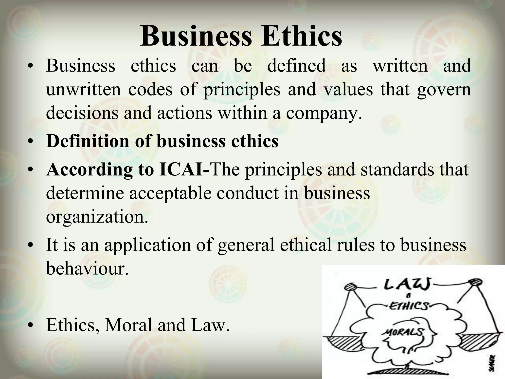 Business Ethics
• Business ethics can be defined as written and
unwritten codes of principles and values that govern
decisions and actions within a company.
• Definition of business ethics
• According to ICAI-The principles and standards that
determine acceptable conduct in business
organization.
• It is an application of general ethical rules to business
behaviour.
• Ethics, Moral and Law.
 