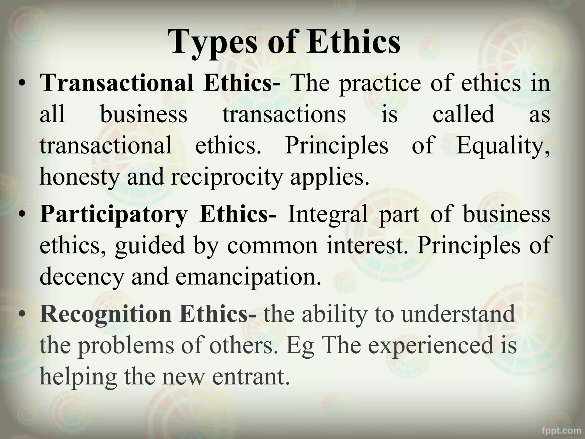 Types of Ethics
• Transactional Ethics- The practice of ethics in
all business transactions is called as
transactional ethics. Principles of Equality,
honesty and reciprocity applies.
• Participatory Ethics- Integral part of business
ethics, guided by common interest. Principles of
decency and emancipation.
• Recognition Ethics- the ability to understand
the problems of others. Eg The experienced is
helping the new entrant.
 