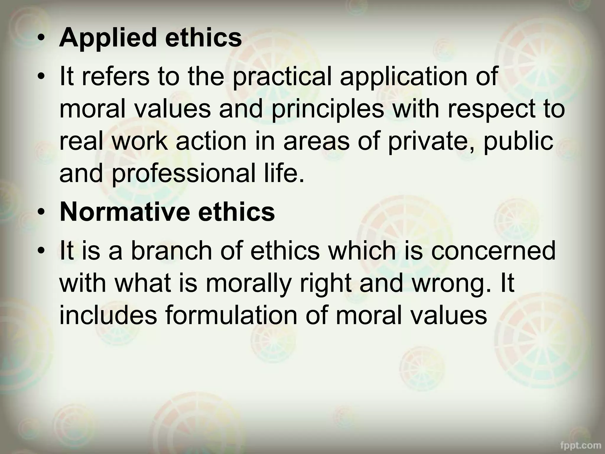 • Applied ethics
• It refers to the practical application of
moral values and principles with respect to
real work action in areas of private, public
and professional life.
• Normative ethics
• It is a branch of ethics which is concerned
with what is morally right and wrong. It
includes formulation of moral values
 