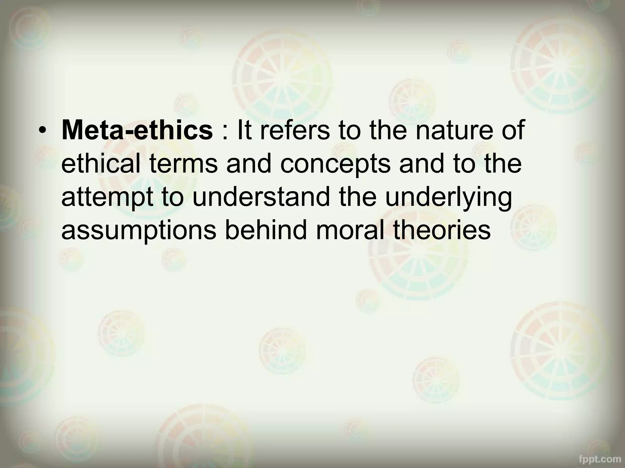• Meta-ethics : It refers to the nature of
ethical terms and concepts and to the
attempt to understand the underlying
assumptions behind moral theories
 