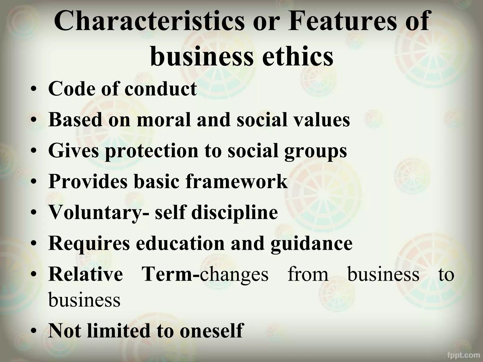 Characteristics or Features of
business ethics
• Code of conduct
• Based on moral and social values
• Gives protection to social groups
• Provides basic framework
• Voluntary- self discipline
• Requires education and guidance
• Relative Term-changes from business to
business
• Not limited to oneself
 