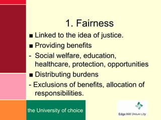 1. Fairness
■ Linked to the idea of justice.
■ Providing benefits
- Social welfare, education,
  healthcare, protection, opportunities
■ Distributing burdens
- Exclusions of benefits, allocation of
  responsibilities.

the University of choice
                                edgehill.ac.uk
 