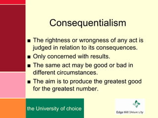 Consequentialism
■ The rightness or wrongness of any act is
  judged in relation to its consequences.
■ Only concerned with results.
■ The same act may be good or bad in
  different circumstances.
■ The aim is to produce the greatest good
  for the greatest number.


the University of choice
                                   edgehill.ac.uk
 