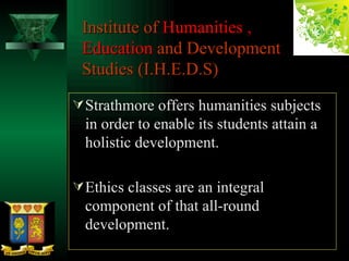 Institute of  Humanities ,  Education  and Development  Studies (I.H.E.D.S) Strathmore offers humanities subjects in order to enable its students attain a holistic development. Ethics classes are an integral component of that all-round development.  